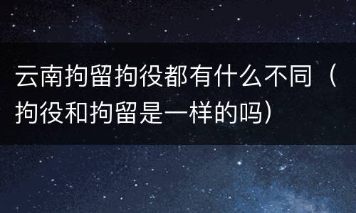 云南拘留拘役都有什么不同（拘役和拘留是一样的吗）