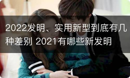 2022发明、实用新型到底有几种差别 2021有哪些新发明