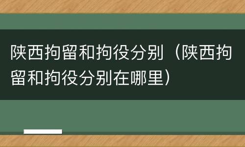 陕西拘留和拘役分别（陕西拘留和拘役分别在哪里）