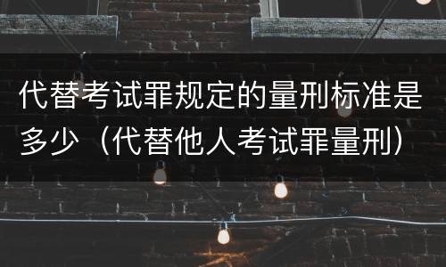 代替考试罪规定的量刑标准是多少（代替他人考试罪量刑）