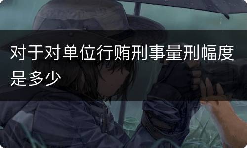 对于对单位行贿刑事量刑幅度是多少