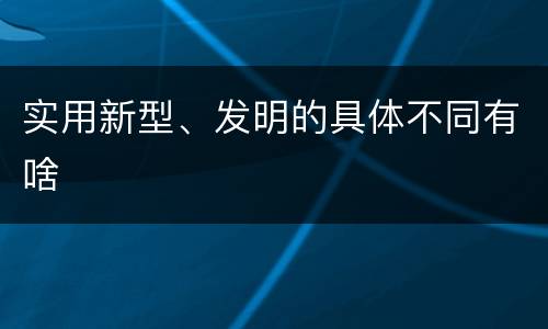 实用新型、发明的具体不同有啥