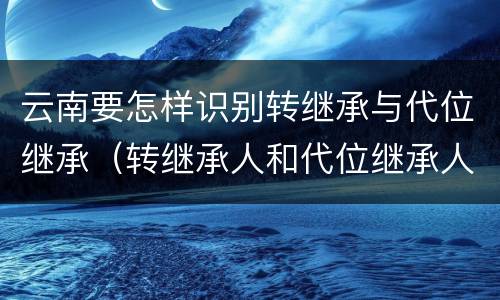 云南要怎样识别转继承与代位继承（转继承人和代位继承人）