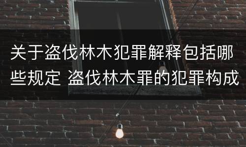 关于盗伐林木犯罪解释包括哪些规定 盗伐林木罪的犯罪构成