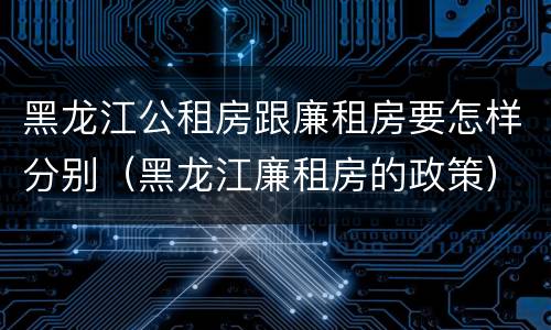 黑龙江公租房跟廉租房要怎样分别（黑龙江廉租房的政策）
