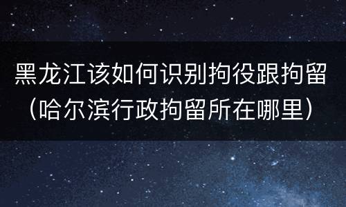 黑龙江该如何识别拘役跟拘留（哈尔滨行政拘留所在哪里）