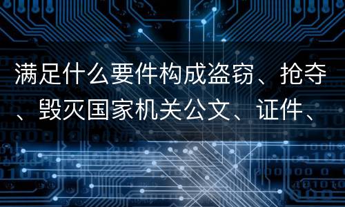 满足什么要件构成盗窃、抢夺、毁灭国家机关公文、证件、印章罪