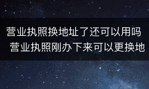 营业执照换地址了还可以用吗 营业执照刚办下来可以更换地址吗