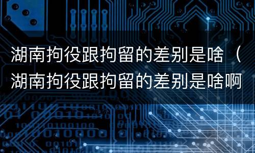 湖南拘役跟拘留的差别是啥（湖南拘役跟拘留的差别是啥啊）