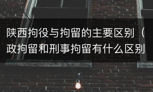 陕西拘役与拘留的主要区别（政拘留和刑事拘留有什么区别）