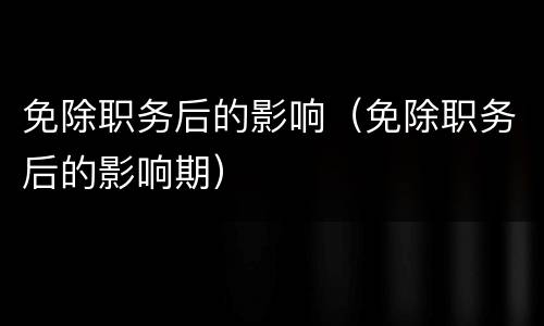 免除职务后的影响（免除职务后的影响期）