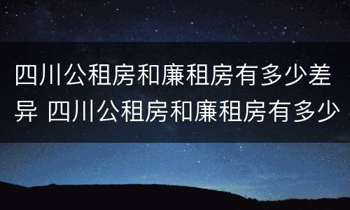 四川公租房和廉租房有多少差异 四川公租房和廉租房有多少差异呢