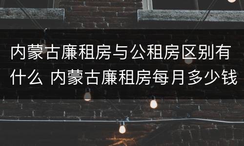 内蒙古廉租房与公租房区别有什么 内蒙古廉租房每月多少钱