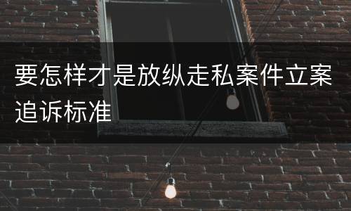 要怎样才是放纵走私案件立案追诉标准