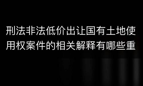 刑法非法低价出让国有土地使用权案件的相关解释有哪些重要内容