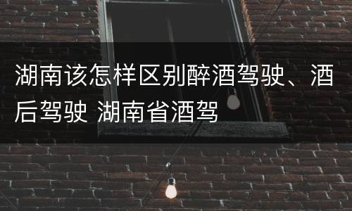 湖南该怎样区别醉酒驾驶、酒后驾驶 湖南省酒驾