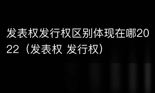 发表权发行权区别体现在哪2022（发表权 发行权）