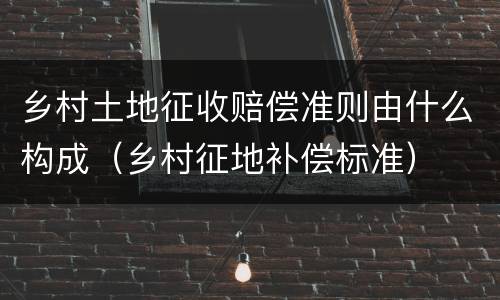 乡村土地征收赔偿准则由什么构成（乡村征地补偿标准）