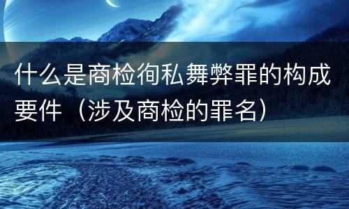 什么是商检徇私舞弊罪的构成要件（涉及商检的罪名）