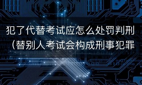 犯了代替考试应怎么处罚判刑（替别人考试会构成刑事犯罪吗）