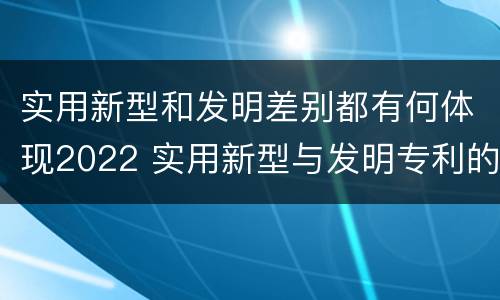 实用新型和发明差别都有何体现2022 实用新型与发明专利的区别有哪些