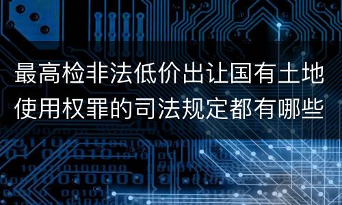 最高检非法低价出让国有土地使用权罪的司法规定都有哪些
