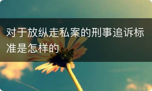 对于放纵走私案的刑事追诉标准是怎样的