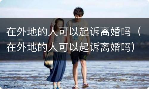 在外地的人可以起诉离婚吗（在外地的人可以起诉离婚吗）