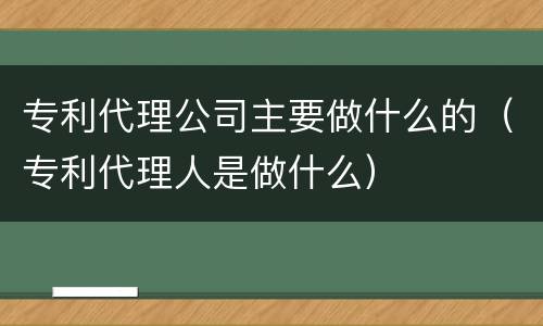 专利代理公司主要做什么的（专利代理人是做什么）