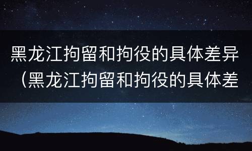 黑龙江拘留和拘役的具体差异（黑龙江拘留和拘役的具体差异在哪）