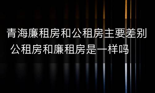 青海廉租房和公租房主要差别 公租房和廉租房是一样吗