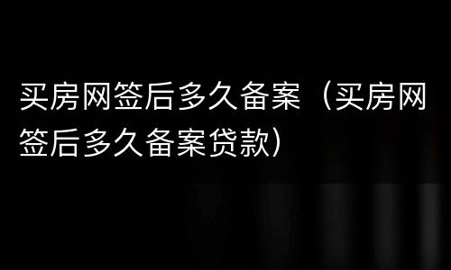 买房网签后多久备案（买房网签后多久备案贷款）