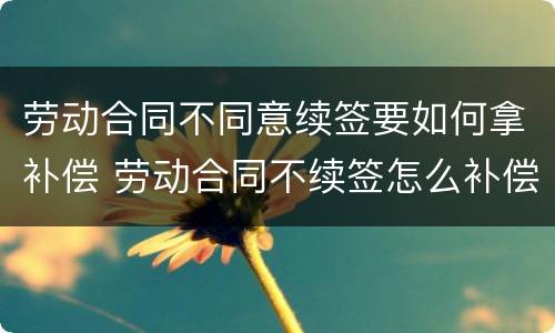 劳动合同不同意续签要如何拿补偿 劳动合同不续签怎么补偿