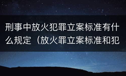 刑事中放火犯罪立案标准有什么规定（放火罪立案标准和犯罪构成）