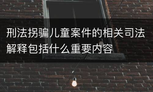 刑法拐骗儿童案件的相关司法解释包括什么重要内容
