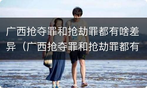 广西抢夺罪和抢劫罪都有啥差异（广西抢夺罪和抢劫罪都有啥差异呢）