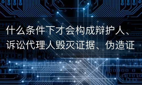 什么条件下才会构成辩护人、诉讼代理人毁灭证据、伪造证据、妨害作证罪