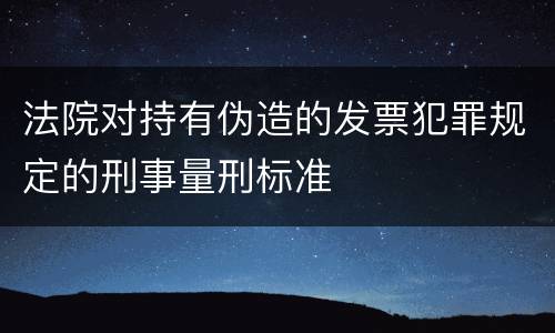 法院对持有伪造的发票犯罪规定的刑事量刑标准