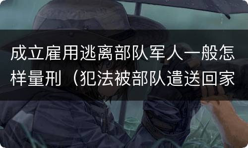 成立雇用逃离部队军人一般怎样量刑（犯法被部队遣送回家算逃兵吗）
