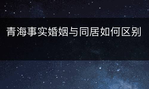 青海事实婚姻与同居如何区别