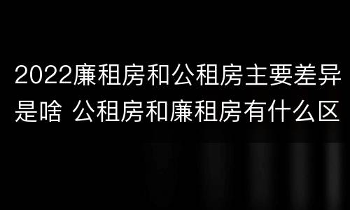 2022廉租房和公租房主要差异是啥 公租房和廉租房有什么区别?2019年的