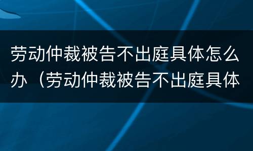 劳动仲裁被告不出庭具体怎么办（劳动仲裁被告不出庭具体怎么办理）