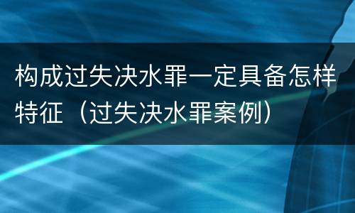 构成过失决水罪一定具备怎样特征（过失决水罪案例）