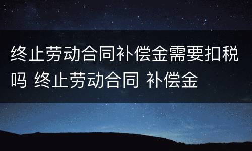 终止劳动合同补偿金需要扣税吗 终止劳动合同 补偿金