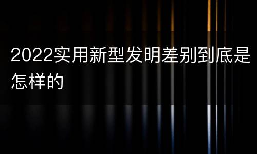 2022实用新型发明差别到底是怎样的