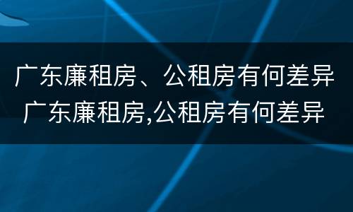 广东廉租房、公租房有何差异 广东廉租房,公租房有何差异吗