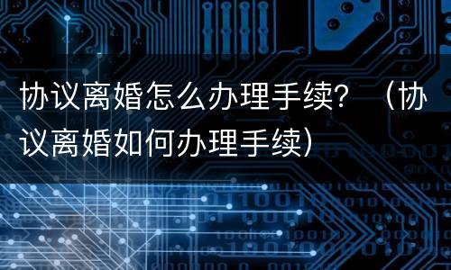 协议离婚怎么办理手续？（协议离婚如何办理手续）