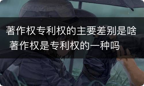 著作权专利权的主要差别是啥 著作权是专利权的一种吗