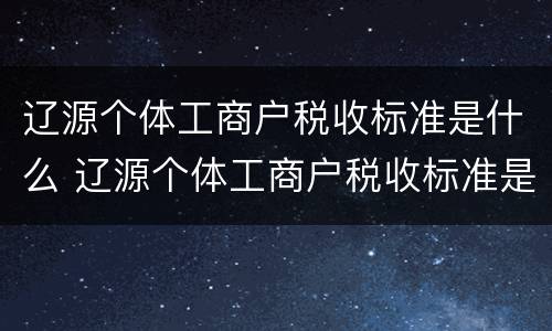 辽源个体工商户税收标准是什么 辽源个体工商户税收标准是什么