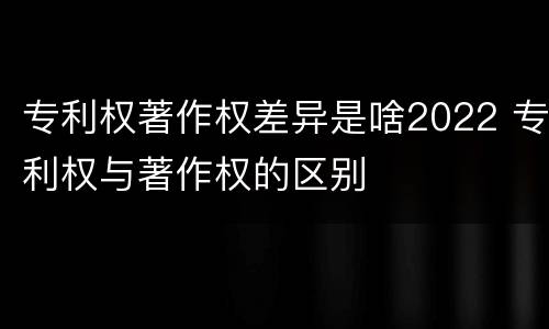 专利权著作权差异是啥2022 专利权与著作权的区别